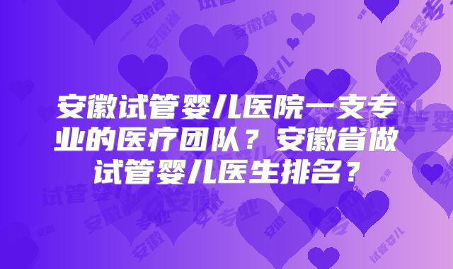 安徽试管婴儿医院一支专业的医疗团队?安徽省做试管婴儿医生排名?