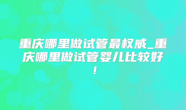 重庆哪里做试管最权威_重庆哪里做试管婴儿比较好!