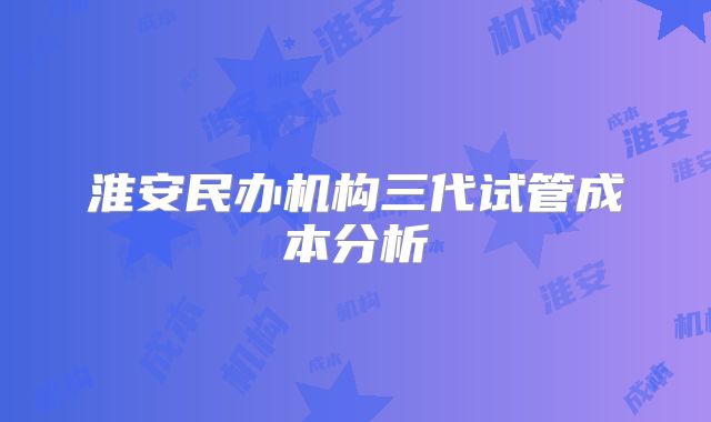 淮安民办机构三代试管成本分析