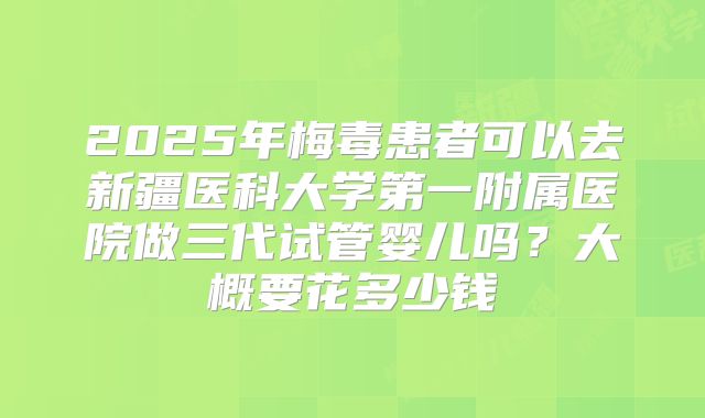 2025年梅毒患者可以去新疆医科大学第一附属医院做三代试管婴儿吗?大概要花多少钱