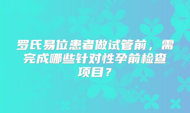 罗氏易位患者做试管前，需完成哪些针对性孕前检查项目？