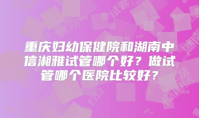 重庆妇幼保健院和湖南中信湘雅试管哪个好？做试管哪个医院比较好？