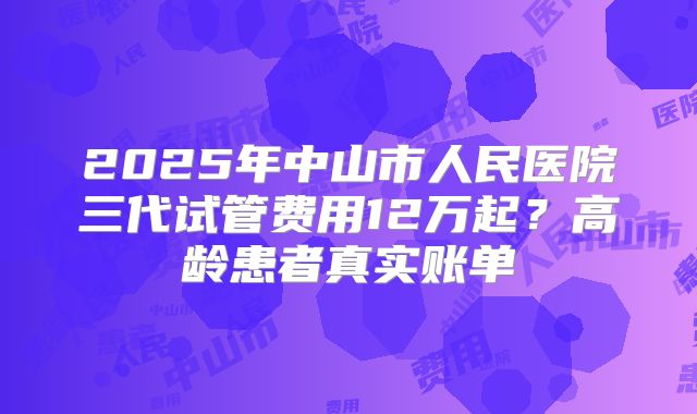 2025年中山市人民医院三代试管费用12万起？高龄患者真实账单