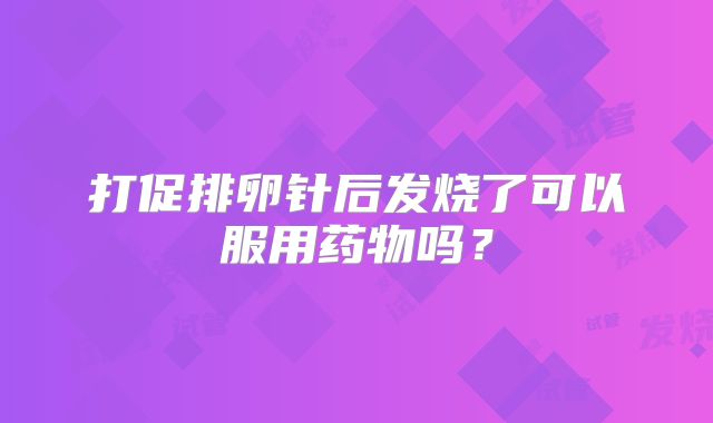 打促排卵针后发烧了可以服用药物吗？