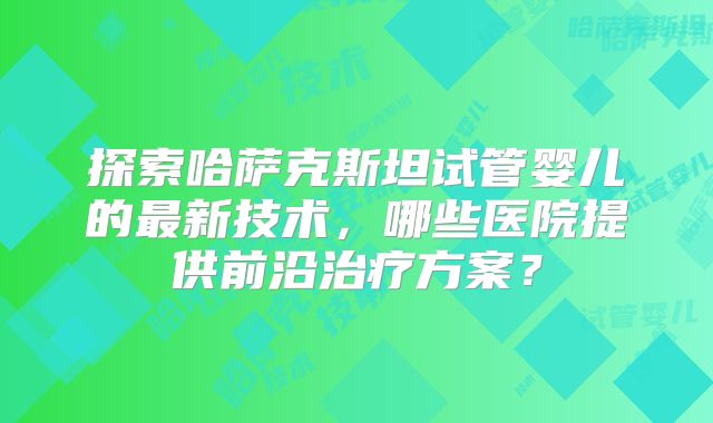 探索哈萨克斯坦试管婴儿的最新技术，哪些医院提供前沿治疗方案？