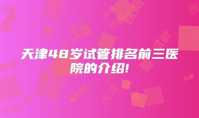 天津48岁试管排名前三医院的介绍!