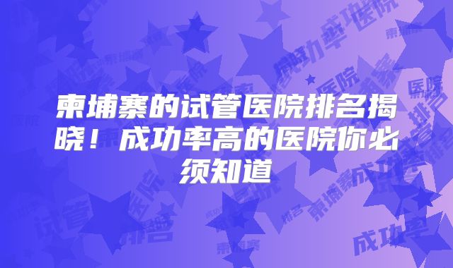 柬埔寨的试管医院排名揭晓！成功率高的医院你必须知道