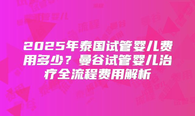 2025年泰国试管婴儿费用多少？曼谷试管婴儿治疗全流程费用解析