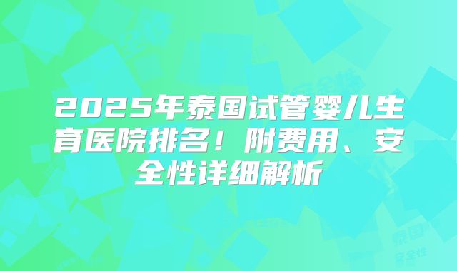 2025年泰国试管婴儿生育医院排名！附费用、安全性详细解析