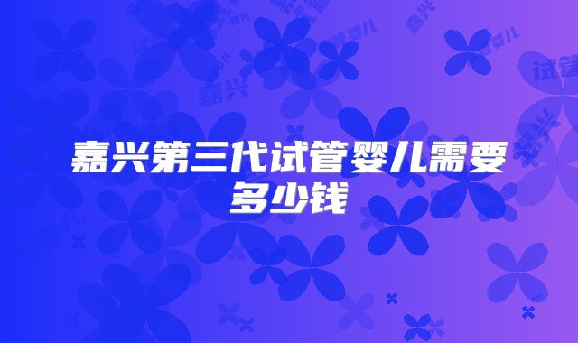 嘉兴第三代试管婴儿需要多少钱