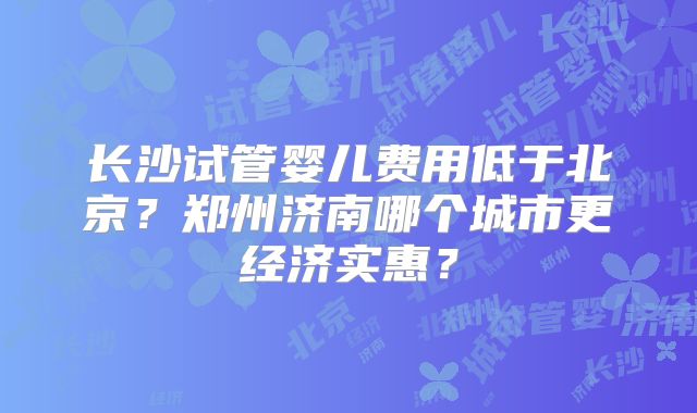 长沙试管婴儿费用低于北京？郑州济南哪个城市更经济实惠？