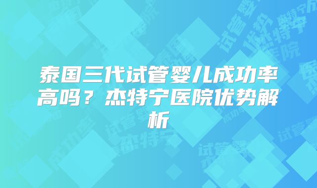 泰国三代试管婴儿成功率高吗?杰特宁医院优势解析