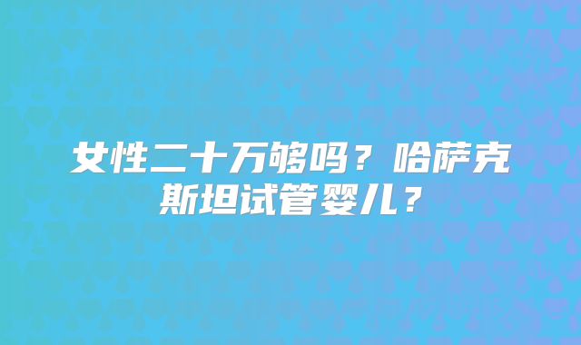 女性二十万够吗？哈萨克斯坦试管婴儿？