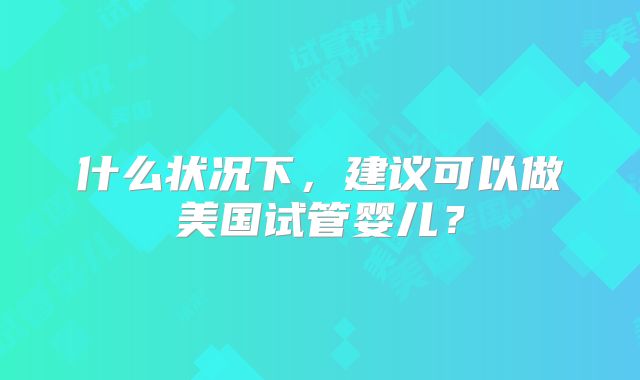 什么状况下，建议可以做美国试管婴儿？