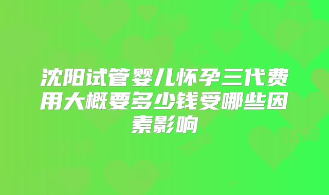 沈阳试管婴儿怀孕三代费用大概要多少钱受哪些因素影响