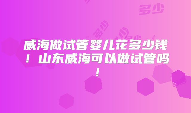 威海做试管婴儿花多少钱！山东威海可以做试管吗！