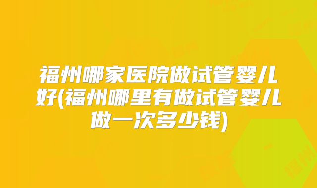 福州哪家医院做试管婴儿好(福州哪里有做试管婴儿做一次多少钱)