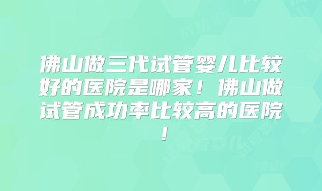 佛山做三代试管婴儿比较好的医院是哪家!佛山做试管成功率比较高的医院!