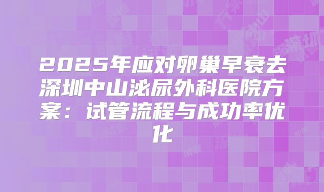2025年应对卵巢早衰去深圳中山泌尿外科医院方案：试管流程与成功率优化