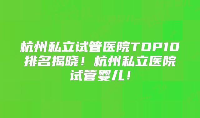 杭州私立试管医院TOP10排名揭晓！杭州私立医院试管婴儿！