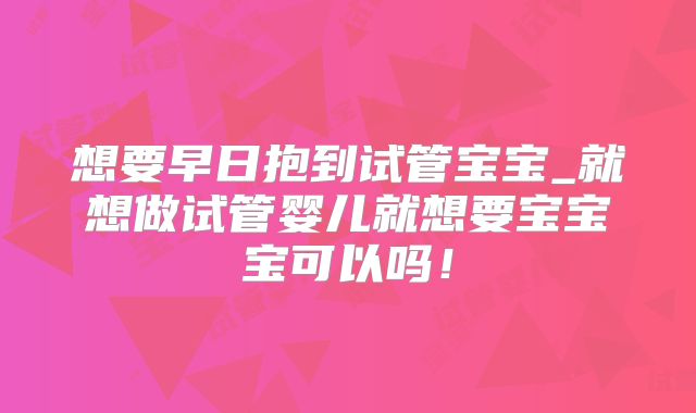 想要早日抱到试管宝宝_就想做试管婴儿就想要宝宝宝可以吗！