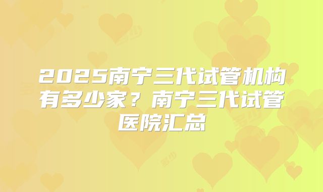 2025南宁三代试管机构有多少家？南宁三代试管医院汇总