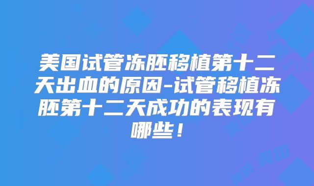 美国试管冻胚移植第十二天出血的原因-试管移植冻胚第十二天成功的表现有哪些！