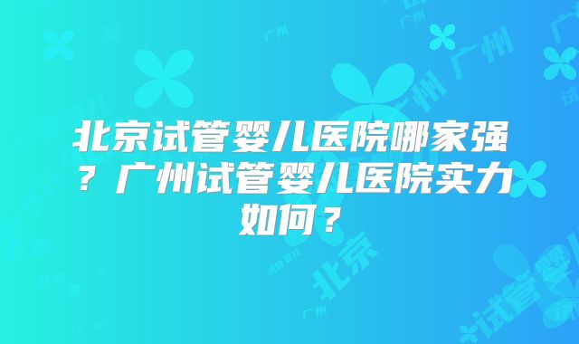 北京试管婴儿医院哪家强？广州试管婴儿医院实力如何？