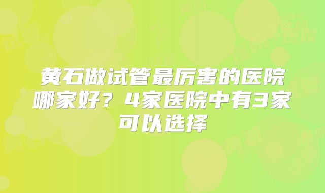 黄石做试管最厉害的医院哪家好？4家医院中有3家可以选择