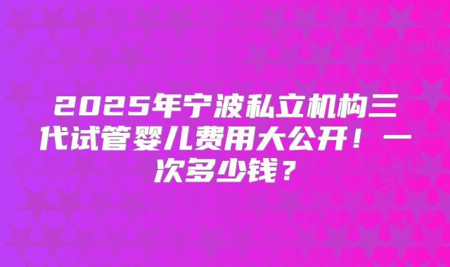 2025年宁波私立机构三代试管婴儿费用大公开！一次多少钱？