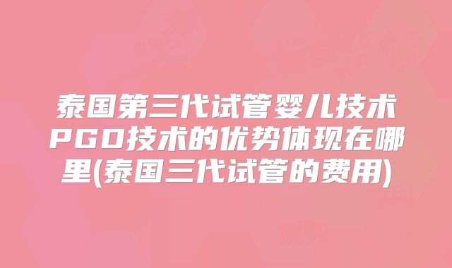 泰国第三代试管婴儿技术PGD技术的优势体现在哪里(泰国三代试管的费用)