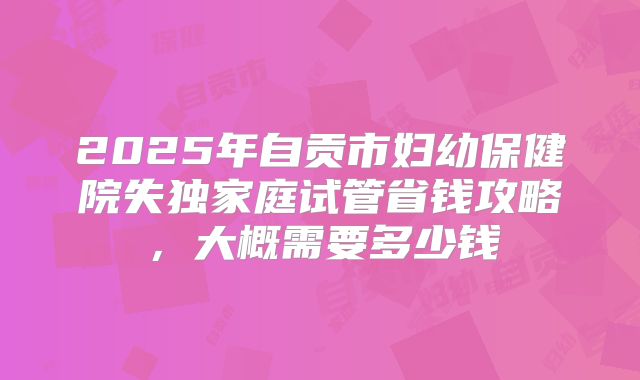 2025年自贡市妇幼保健院失独家庭试管省钱攻略，大概需要多少钱