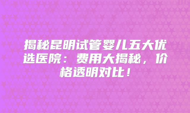 揭秘昆明试管婴儿五大优选医院：费用大揭秘，价格透明对比！