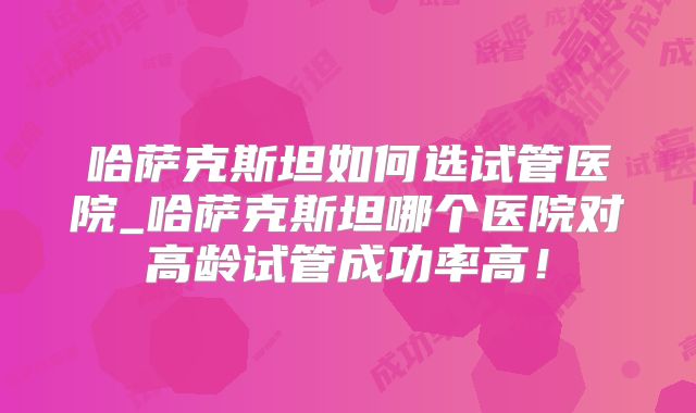 哈萨克斯坦如何选试管医院_哈萨克斯坦哪个医院对高龄试管成功率高！