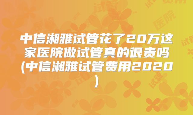 中信湘雅试管花了20万这家医院做试管真的很贵吗(中信湘雅试管费用2020)