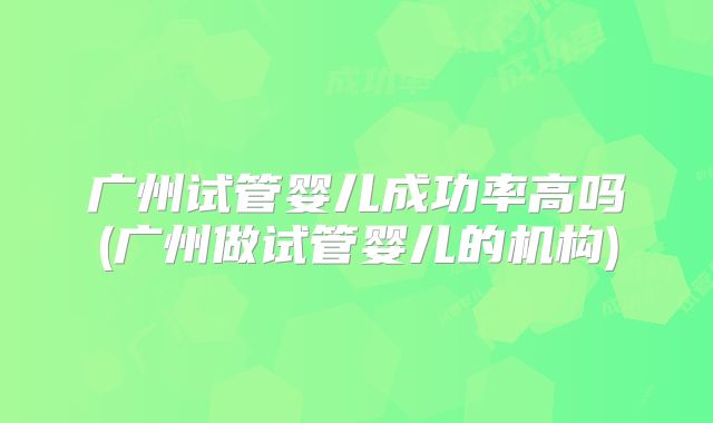 广州试管婴儿成功率高吗(广州做试管婴儿的机构)