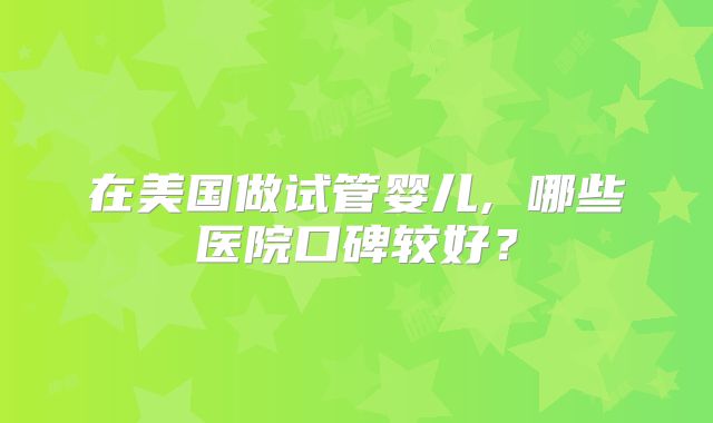 在美国做试管婴儿, 哪些医院口碑较好？