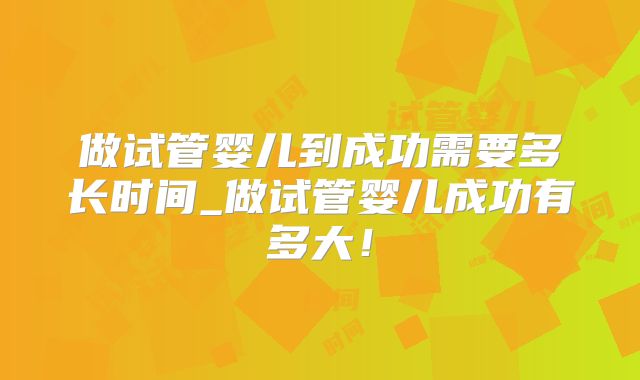 做试管婴儿到成功需要多长时间_做试管婴儿成功有多大！