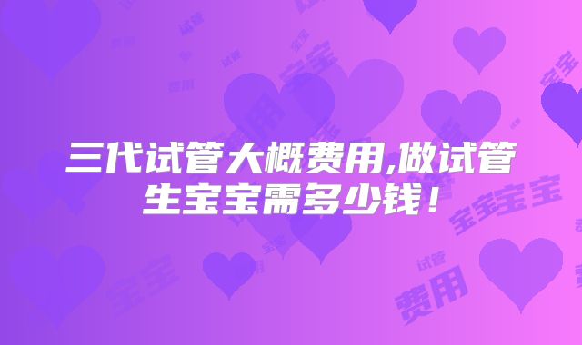 三代试管大概费用,做试管生宝宝需多少钱！