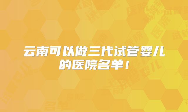 云南可以做三代试管婴儿的医院名单！