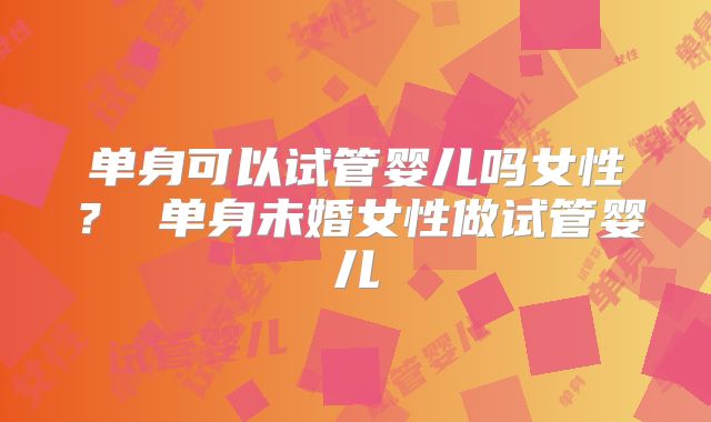 单身可以试管婴儿吗女性？ 单身未婚女性做试管婴儿