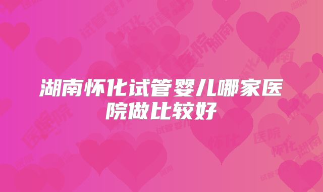 湖南怀化试管婴儿哪家医院做比较好