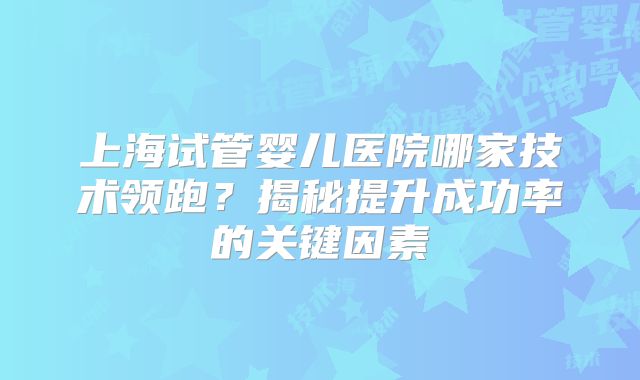 上海试管婴儿医院哪家技术领跑？揭秘提升成功率的关键因素