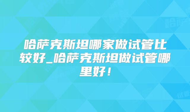 哈萨克斯坦哪家做试管比较好_哈萨克斯坦做试管哪里好！