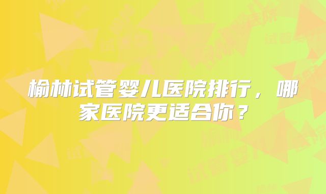 榆林试管婴儿医院排行，哪家医院更适合你？