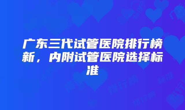 广东三代试管医院排行榜新，内附试管医院选择标准