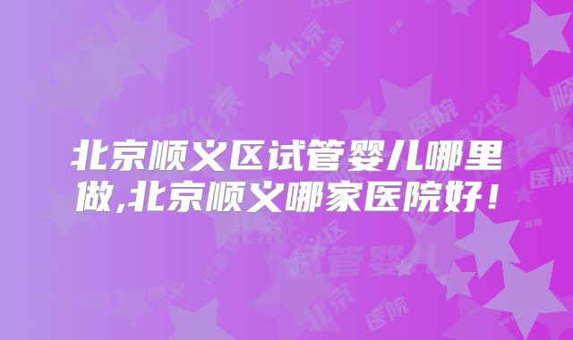 北京顺义区试管婴儿哪里做,北京顺义哪家医院好!
