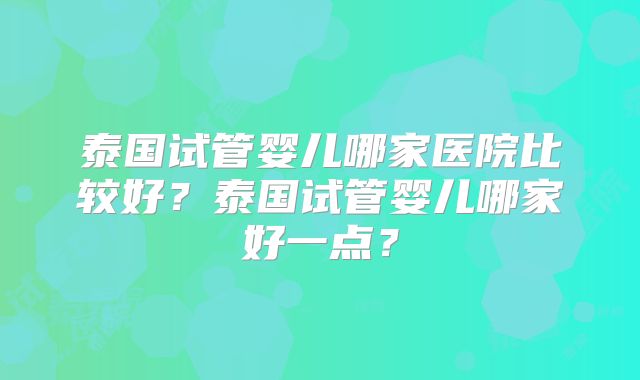 泰国试管婴儿哪家医院比较好？泰国试管婴儿哪家好一点？