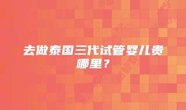 去做泰国三代试管婴儿贵哪里?