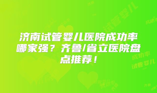 济南试管婴儿医院成功率哪家强？齐鲁/省立医院盘点推荐！